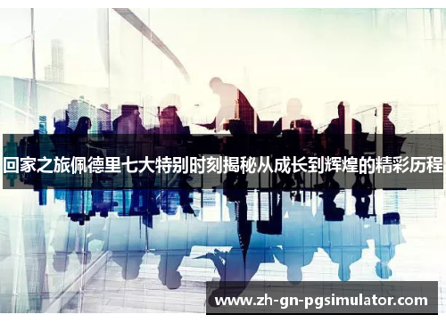 回家之旅佩德里七大特别时刻揭秘从成长到辉煌的精彩历程