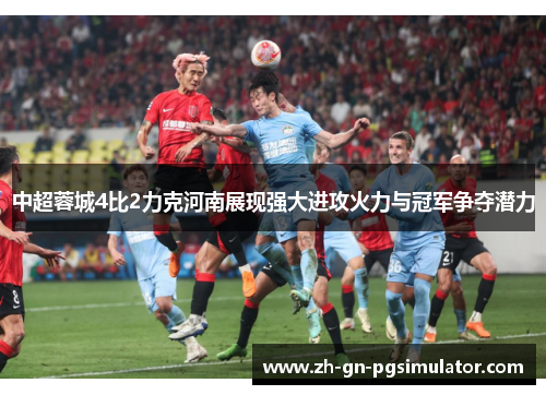 中超蓉城4比2力克河南展现强大进攻火力与冠军争夺潜力