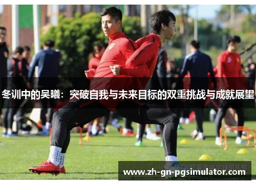 冬训中的吴曦：突破自我与未来目标的双重挑战与成就展望