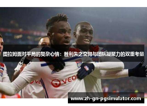 图拉姆面对平局的复杂心情：胜利失之交臂与团队凝聚力的双重考量