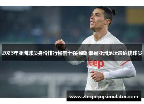 2023年亚洲球员身价排行榜前十强揭晓 谁是亚洲足坛最值钱球员