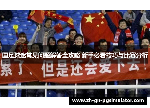 国足球迷常见问题解答全攻略 新手必看技巧与比赛分析