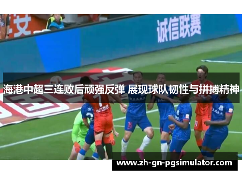 海港中超三连败后顽强反弹 展现球队韧性与拼搏精神