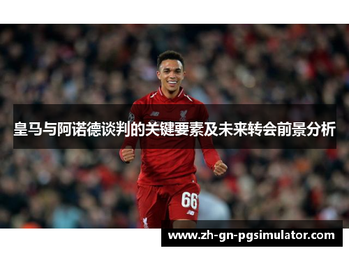 皇马与阿诺德谈判的关键要素及未来转会前景分析