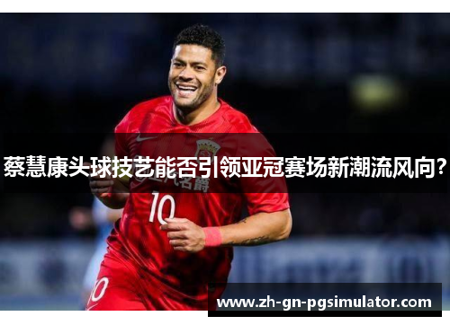 蔡慧康头球技艺能否引领亚冠赛场新潮流风向？