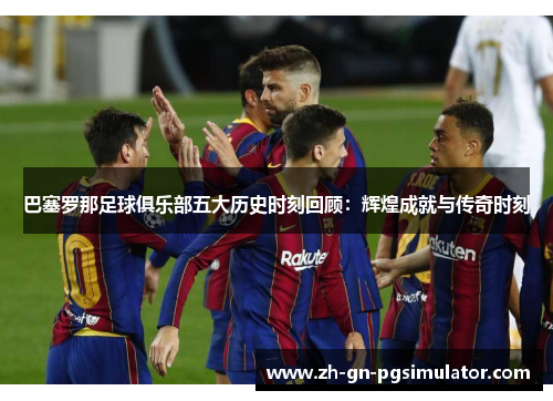 巴塞罗那足球俱乐部五大历史时刻回顾：辉煌成就与传奇时刻