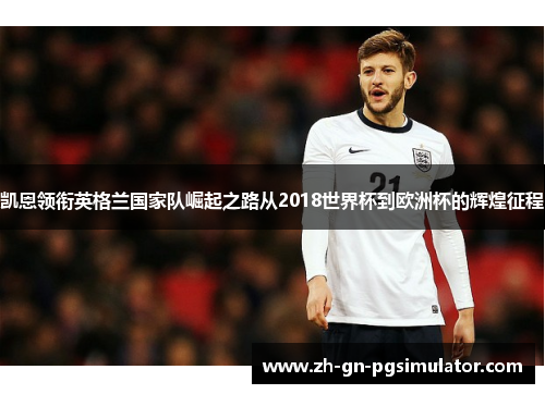凯恩领衔英格兰国家队崛起之路从2018世界杯到欧洲杯的辉煌征程