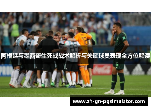 阿根廷与墨西哥生死战战术解析与关键球员表现全方位解读