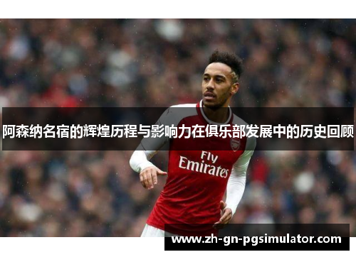 阿森纳名宿的辉煌历程与影响力在俱乐部发展中的历史回顾