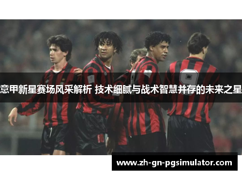 意甲新星赛场风采解析 技术细腻与战术智慧并存的未来之星 意甲新星赛场风采解析 技术细腻与战术智慧并存的未来之星