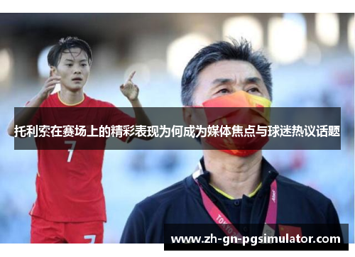 托利索在赛场上的精彩表现为何成为媒体焦点与球迷热议话题