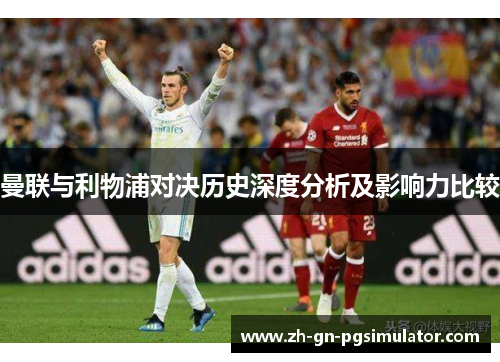 曼联与利物浦对决历史深度分析及影响力比较 曼联与利物浦对决历史深度分析及影响力比较