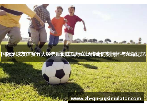 国际足球友谊赛五大经典瞬间重现绿茵场传奇时刻情怀与荣耀记忆