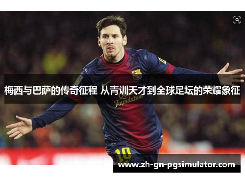 梅西与巴萨的传奇征程 从青训天才到全球足坛的荣耀象征 梅西与巴萨的传奇征程 从青训天才到全球足坛的荣耀象征