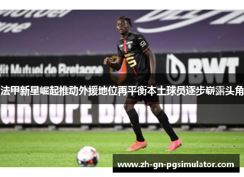 法甲新星崛起推动外援地位再平衡本土球员逐步崭露头角 法甲新星崛起推动外援地位再平衡本土球员逐步崭露头角