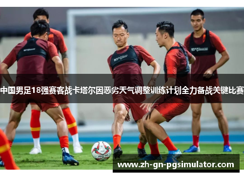 中国男足18强赛客战卡塔尔因恶劣天气调整训练计划全力备战关键比赛