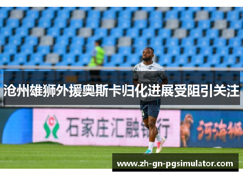 沧州雄狮外援奥斯卡归化进展受阻引关注