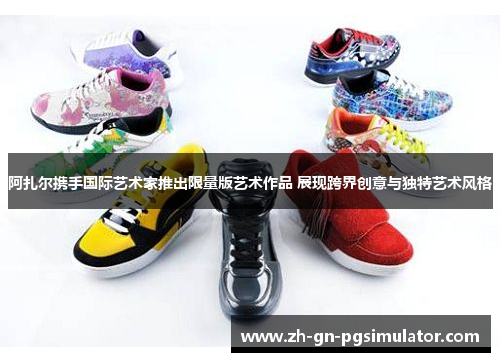 阿扎尔携手国际艺术家推出限量版艺术作品 展现跨界创意与独特艺术风格