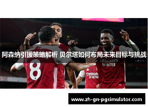 阿森纳引援策略解析 贝尔塔如何布局未来目标与挑战 阿森纳引援策略解析 贝尔塔如何布局未来目标与挑战