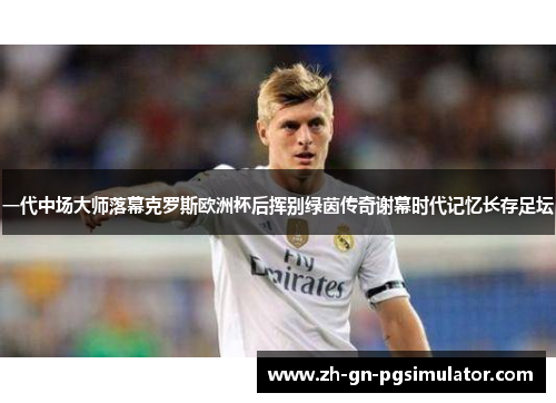 一代中场大师落幕克罗斯欧洲杯后挥别绿茵传奇谢幕时代记忆长存足坛
