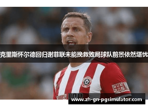 克里斯怀尔德回归谢菲联未能挽救败局球队前景依然堪忧 克里斯怀尔德回归谢菲联未能挽救败局球队前景依然堪忧
