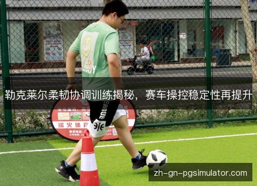 勒克莱尔柔韧协调训练揭秘，赛车操控稳定性再提升
